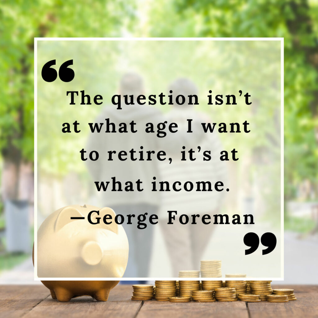 Retired Couple walking in a park with a piggy bank and coins in front and a quote that reads “The question isn’t at what age I want to retire, it’s at what income.” - George Foreman.