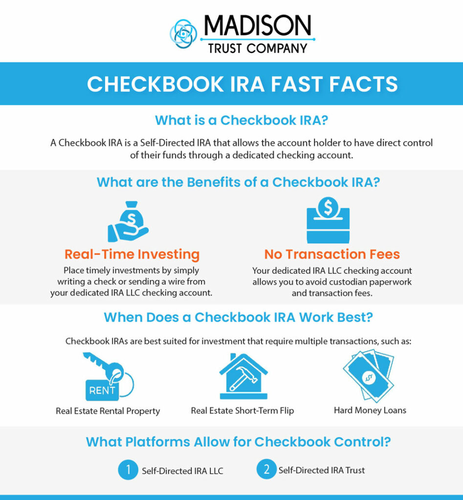 Checkbook IRA Fast Facts Infographic: A Checkbook IRA is a Self-Directed IRA that allows that account holder to have direct control of their funds through a dedicated checking account. The benefits of a Checkbook IRA include real-time investing and no transaction fees. A Checkbook IRA works best for real estate rental properties, real estate short term flips, and hard money loans. The platforms that allow for checkbook control are the Self-Directed IRA LLC and Self-Directed IRA Trust
