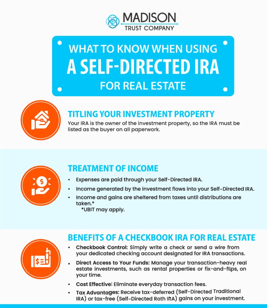 What To Know When Using a Self-Directed IRA for Real Estate Infographic: 
(1) Titling Your Investment Property - Your IRA is the owner of the investment property, so the IRA must be listed as the buyer on all paperwork. (2) Treatment of Income: Expenses are paid through your Self-Directed IRA. Income generated by the investment flows into your Self-Directed IRA. Income and gains are sheltered from taxes until distributions are taken (UBIT may apply). (3) Benefits of a Checkbook IRA for Real Estate - Checkbook Control - Simply write a check or send a wire from your dedicated checking account designated for IRA transactions. Directed Access to Your Funds - Manage your transaction-heavy real estate investments, such as rental properties or fix-and-flips, on your time. Cost Effective - eliminate everyday transactions. Tax advantages - receive tax-deferred (Self-Directed Traditional IRA) or tax-free (Self-Directed Roth IRA) gains on your investment.