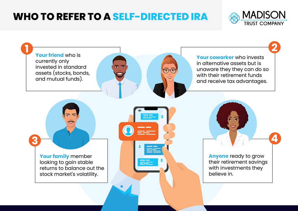 Who To Refer To a Self-Directed IRA Infographic. Consider referring a Self-Directed IRA (SDIRA) to: (1) 
Your friend who is currently only investing in standard assets (stocks, bonds, and mutual funds) and is looking to further diversify their portfolio. (2) Your coworker who invests in real estate, precious metals, or another alternative asset but is unaware that they can do so with their retirement funds and receive tax advantages. (3) Your family member looking to gain stable returns to balance out the stock market’s volatility.  (4) Anyone ready to grow their retirement savings with investments they know and believe in.