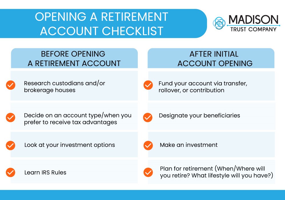 Opening a Retirement Account Checklist Infographic. Before Opening a Retirement Account: research custodians and/or brokerage houses, decide on an account type/when you prefer to receive tax advantages, look at your investment options, and learn IRS rules. After initial account opening: fund your account via transfer, rollover, or contribution, designate your beneficiaries, make an investment, and plan for retirement (when/where will you retire? what lifestyle will you have?)
