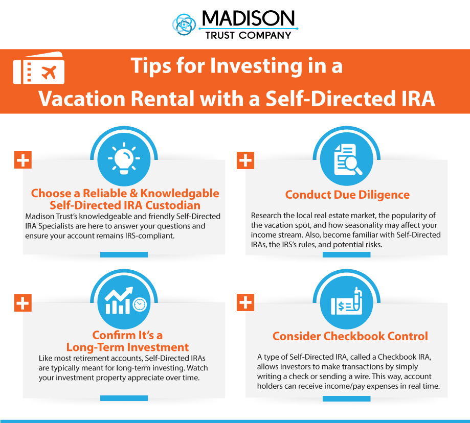 Tips for Investing in a Vacation Rental with a Self-Directed IRA Infographic: (1) Choose a Reliable & Knowledgeable Self-Directed IRA Custodian - Madison Trust's knowledgeable and friendly Self-Directed IRA Specialists are here to answer your questions and ensure your account remains IRS-compliant. (2) Conduct Due Diligence - Research the local real estate market, the popularity of the vacation spot, and how seasonality may affect your income stream. Also, become familiar with Self-Directed IRAs, the IRS's rules, and potential risks. (3) Confirm It's a Long-Term Investment - Like most retirement accounts, Self-Directed IRAs are typically meant for long-term investing. Watch your investment property appreciate over time. (3) Consider Checkbook Control - A type of Self-Directed IRA, called a Checkbook IRA, allows investors to make transactions by simply writing a check or sending a wire. This way, account holders can receive income/pay expenses in real time.