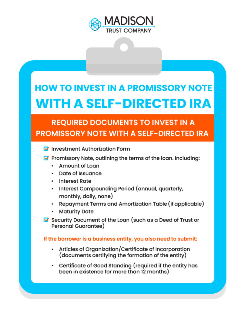 How To Invest in a Promissory Note with a Self-Directed IRA Infographic: Required Documents to Invest in a Promissory Note with a Self-Directed IRA. Investment Authorization Form  

Promissory Note, outlining the terms of the loan. Including: 

Amount of Loan

Date of Issuance

Interest Rate

Interest Compounding Period (annual, quarterly, monthly, daily, none)

Repayment Terms and Amortization Table if applicable 

Maturity Date

Security Document of the Loan (such as a Deed of Trust or Personal Guarantee)

If the borrower is a business entity, you also need to submit:  

Articles of Organization or Articles of Incorporation (documents certifying the formation of the entity)

Certificate of Good Standing (required if the entity has been in existence for more than 12 months)