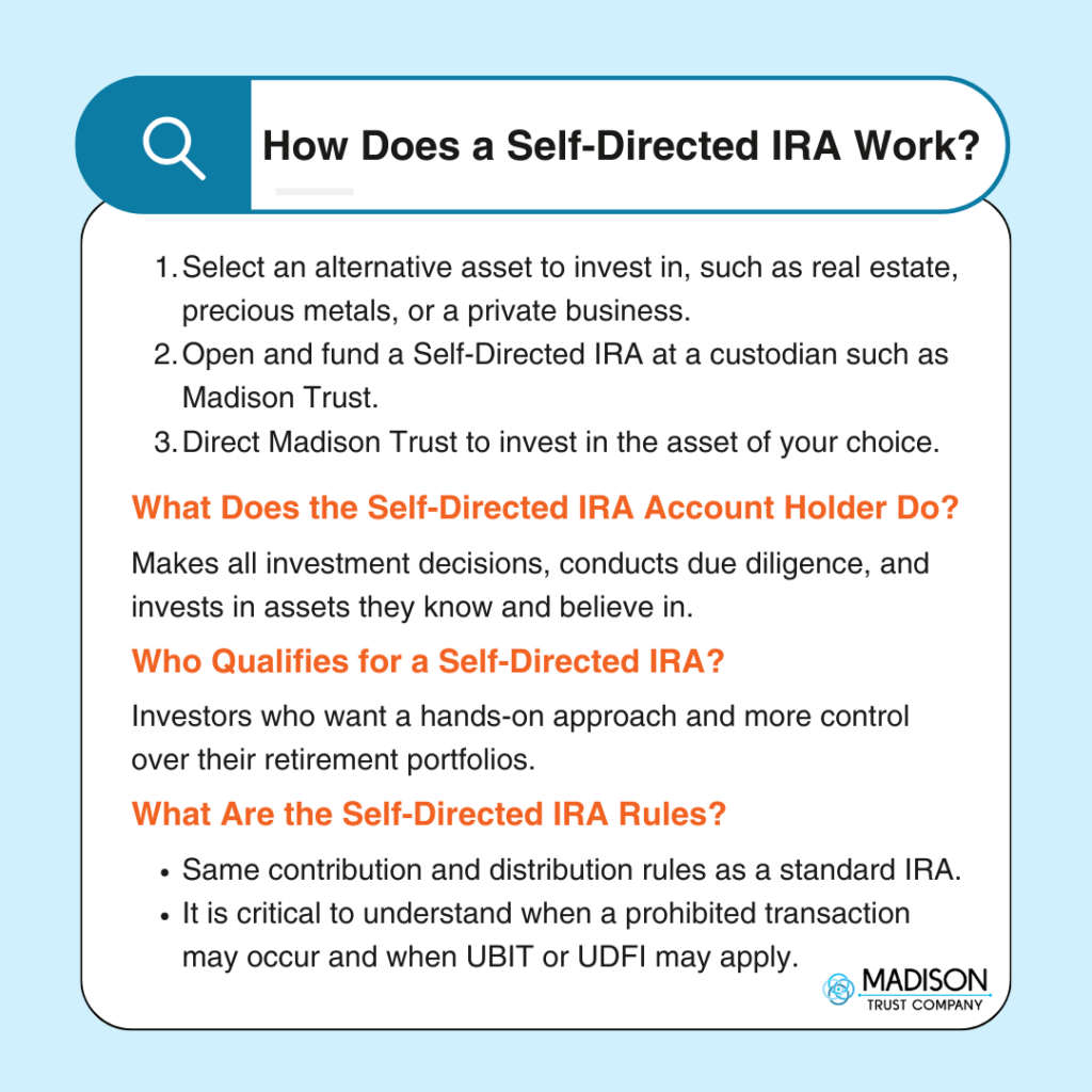 How Does a Self-Directed IRA Work? Infographic: 
1. Select an alternative asset to invest in, such as real estate, precious metals, or a private business. 
2. Open and fund a Self-Directed IRA at a custodian such as Madison Trust. 
3. Direct Madison Trust to invest in the asset of your choice. 
What Does the Self-Directed IRA Account Holder Do? Makes all investment decisions, conducts due diligence, and invests in assets they know and believe in. 
Who Qualifies for a Self-Directed IRA? Investors who want a hands-on approach and more control over their retirement portfolios.  
What Are the Self-Directed IRA Rules?  
• Same contribution and distribution rules as a standard IRA.  
• It is critical to understand when a prohibited transaction may occur and when UBIT or UDFI may apply.