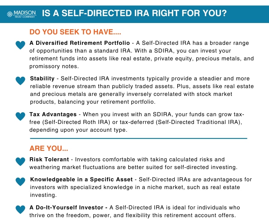 Is a Self-Directed IRA Right for You Infographic: 
Do you seek to have.... (1) A Diversified Retirement Portfolio - A Self-Directed IRA has a broader range of opportunities than a standard IRA. With a SDIRA, you can invest your retirement funds into assets like real estate, private equity, precious metals, and promissory notes. 
(2) Stability - Self-Directed IRA investments typically provide a steadier and more reliable revenue stream than publicly traded assets. Plus, assets like real estate and precious metals are generally inversely correlated with stock market products, balancing your retirement portfolio.  
(3) Tax Advantages - When you invest with an SDIRA, your funds can grow tax-free (Self-Directed Roth IRA) or tax-deferred (Self-Directed Traditional IRA), depending upon your account type.  
Are you... 
(1) Risk Tolerant - Investors comfortable with taking calculated risks and weathering market fluctuations are better suited for self-directed investing. 
(2) Knowledgeable in a Specific Asset - Self-Directed IRAs are advantageous for investors with specialized knowledge in a niche market, such as real estate investing.  
(3) A Do-It-Yourself Investor - A Self-Directed IRA is ideal for individuals who thrive on the freedom, power, and flexibility this retirement account offers.